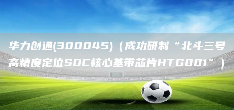華力創(chuàng)通(300045)（成功研制“北斗三號(hào)高精度定位SOC核心基帶芯片HTG001”）(圖1)