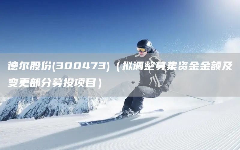 德爾股份(300473)（擬調(diào)整募集資金金額及變更部分募投項(xiàng)目）(圖1)