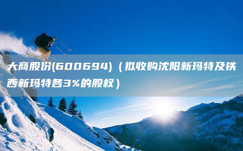 大商股份(600694)（擬收購沈陽新瑪特及鐵西新瑪特各3%的股權）(圖1)
