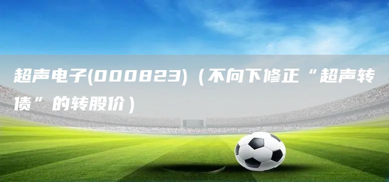 超聲電子(000823)（不向下修正“超聲轉債”的轉股價）(圖1)