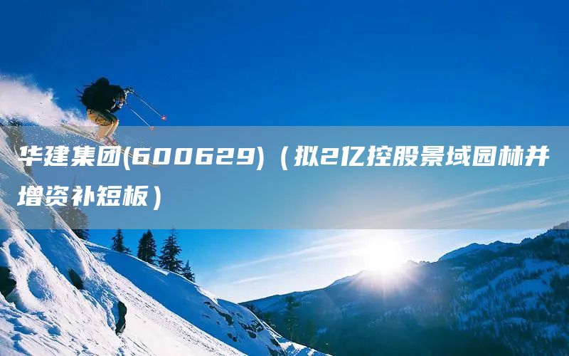 華建集團(tuán)(600629)（擬2億控股景域園林并增資補(bǔ)短板）(圖1)