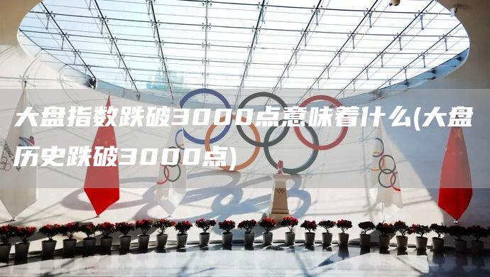 大盤指數(shù)跌破3000點(diǎn)意味著什么(大盤歷史跌破3000點(diǎn))(圖1)