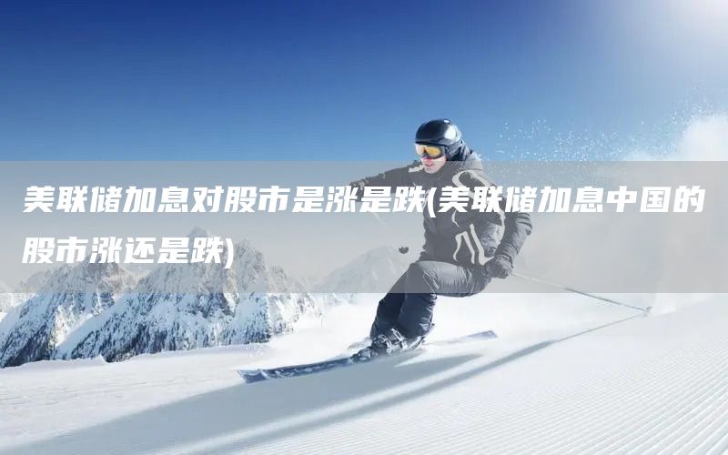 美聯(lián)儲加息對股市是漲是跌(美聯(lián)儲加息中國的股市漲還是跌)(圖1)