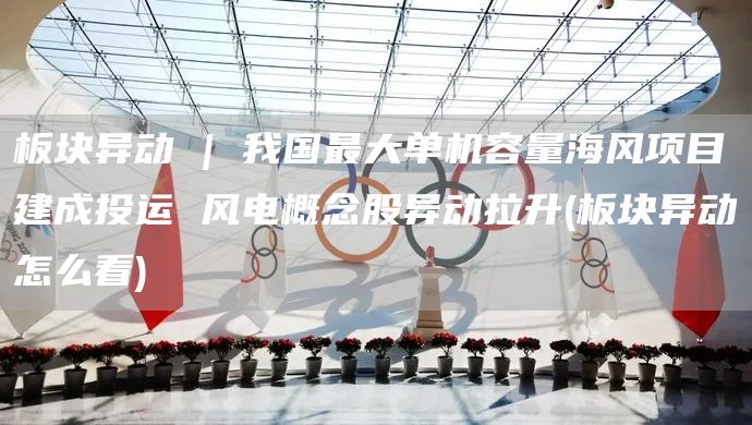 板塊異動 | 我國最大單機容量海風(fēng)項目建成投運 風(fēng)電概念股異動拉升(板塊異動怎么看)(圖1)