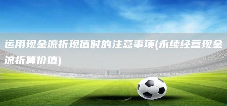 運(yùn)用現(xiàn)金流折現(xiàn)值時的注意事項(永續(xù)經(jīng)營現(xiàn)金流折算價值)(圖1)