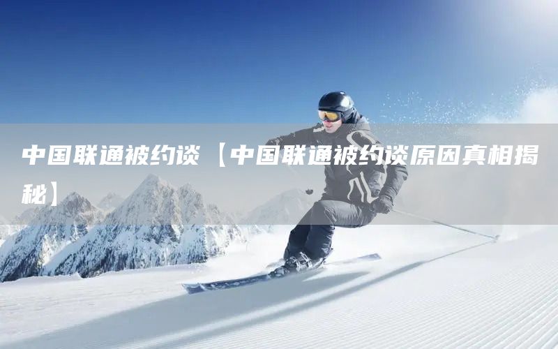 中國聯(lián)通被約談【中國聯(lián)通被約談原因真相揭秘】(圖1)