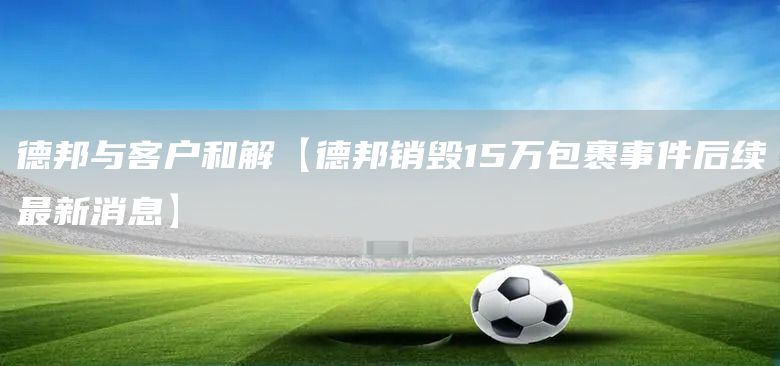 德邦與客戶和解【德邦銷毀15萬包裹事件后續(xù)最新消息】(圖1)